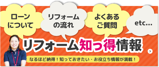 ローンについて、リフォームの流れ、よくあるご質問、etc...リフォームの知っ得情報。なるほど納得！知っておきたい・お役立ち情報が満載！